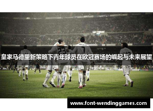 皇家马德里新策略下青年球员在欧冠赛场的崛起与未来展望