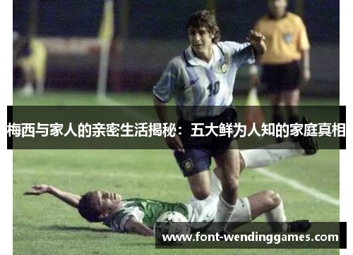 梅西与家人的亲密生活揭秘：五大鲜为人知的家庭真相