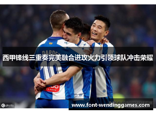 西甲锋线三重奏完美融合进攻火力引领球队冲击荣耀