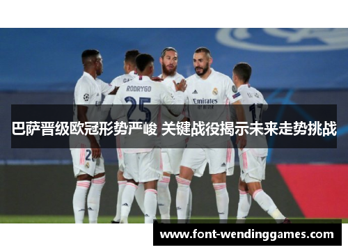 巴萨晋级欧冠形势严峻 关键战役揭示未来走势挑战