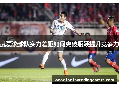 武磊谈球队实力差距如何突破瓶颈提升竞争力