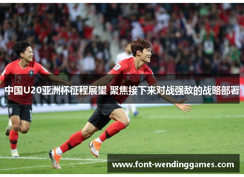 中国U20亚洲杯征程展望 聚焦接下来对战强敌的战略部署