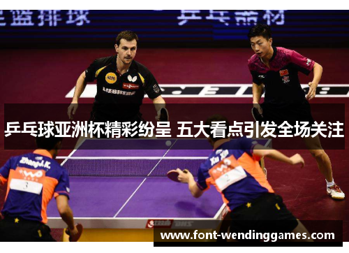 乒乓球亚洲杯精彩纷呈 五大看点引发全场关注
