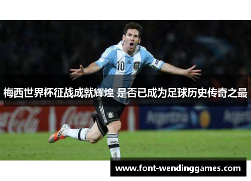 梅西世界杯征战成就辉煌 是否已成为足球历史传奇之最
