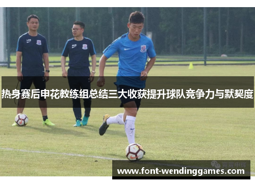 热身赛后申花教练组总结三大收获提升球队竞争力与默契度