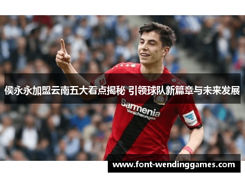 侯永永加盟云南五大看点揭秘 引领球队新篇章与未来发展