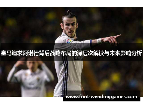 皇马追求阿诺德背后战略布局的深层次解读与未来影响分析
