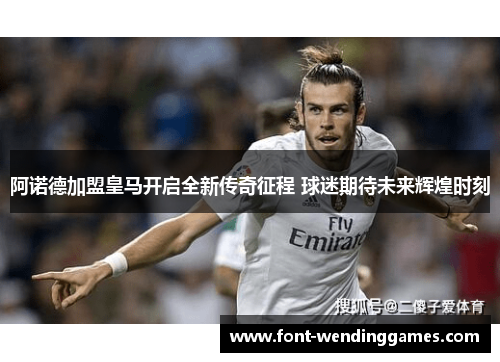 阿诺德加盟皇马开启全新传奇征程 球迷期待未来辉煌时刻