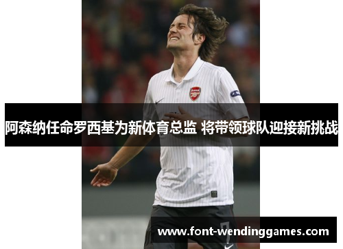 阿森纳任命罗西基为新体育总监 将带领球队迎接新挑战