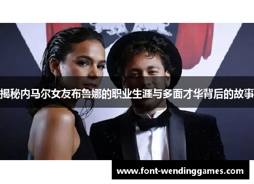 揭秘内马尔女友布鲁娜的职业生涯与多面才华背后的故事