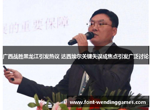 广西战胜黑龙江引发热议 达西埃尔关键失误成焦点引发广泛讨论