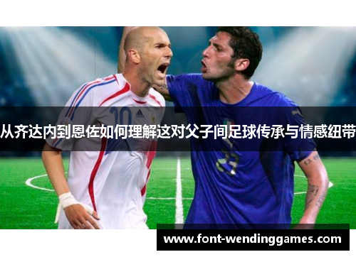 从齐达内到恩佐如何理解这对父子间足球传承与情感纽带