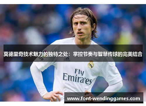 莫德里奇技术魅力的独特之处：掌控节奏与智慧传球的完美结合