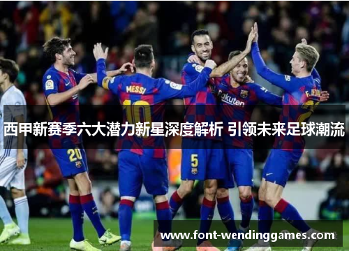 西甲新赛季六大潜力新星深度解析 引领未来足球潮流