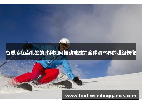 谷爱凌在崇礼站的胜利如何推动她成为全球滑雪界的超级偶像