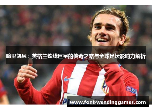 哈里凯恩：英格兰锋线巨星的传奇之路与全球足坛影响力解析