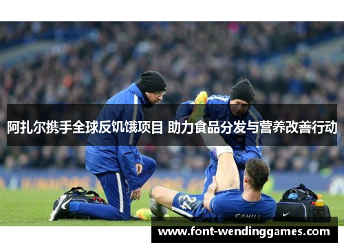 阿扎尔携手全球反饥饿项目 助力食品分发与营养改善行动
