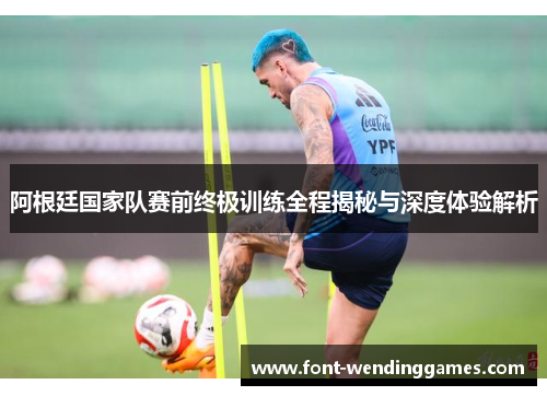 阿根廷国家队赛前终极训练全程揭秘与深度体验解析
