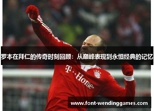 罗本在拜仁的传奇时刻回顾：从巅峰表现到永恒经典的记忆