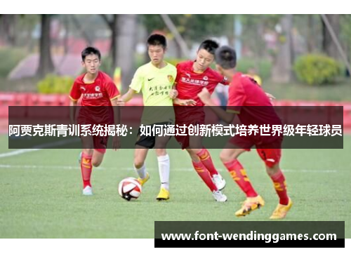 阿贾克斯青训系统揭秘：如何通过创新模式培养世界级年轻球员